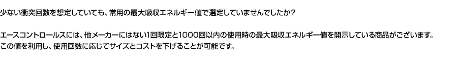 少ない衝突回数を想定していても、常用の最大吸収エネルギー値で選定していませんでしたか？エースコントロールスには、他メーカーにはない1回限定と1000回以内の使用時の最大吸収エネルギー値を開示している商品がございます。この値を利用し、使用回数に応じてサイズとコストを下げることが可能です。