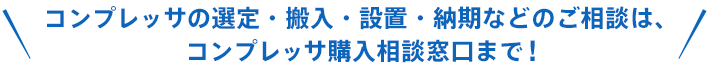コンプレッサの選定・搬入・設置・納期などのご相談は、コンプレッサ購入相談窓口まで!