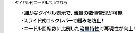 ダイヤルつきニードルバルブなら・細かなダイヤル表示で、流量の数値管理が可能！・ニードル回転数に比例した流量特性で再現性が向上！・スライド式ロックレバーで緩みを防止！