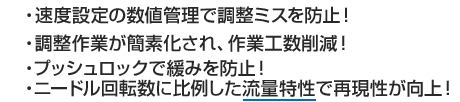 ・速度設定の数値管理で調整ミスを防止！・ニードル回転数に比例した流量特性で再現性が向上！・調整作業が簡素化され、作業工数削減！・プッシュロックで緩みを防止！