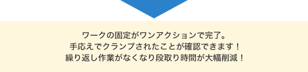 ワークの固定がワンアクションで完了。手応えでクランプされたことが確認できます！繰り返し作業がなくなり段取り時間が大幅削減！