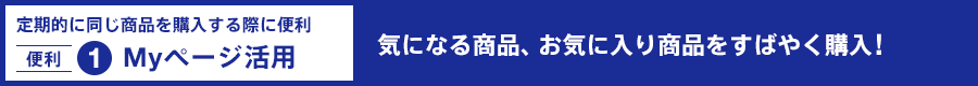 定期的に同じ商品を購入する際に便利 〔便利1〕Myページ活用：気なる商品、お気に入り商品をすばやく購入!