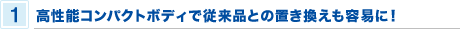 1 高性能コンパクトボディで従来品との置き換えも容易に！