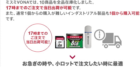 ミスミVONAでは、10商品を全品在庫化しました。18時までのご注文で当日出荷が可能です。また、通常1個からの購入が難しいインダストリアル製品も1個から購入可能です。お急ぎの時や、小ロットで注文したい時に最適