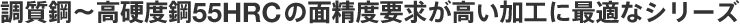 調質鋼～高硬度鋼55HRC の面精度要求が高い加工に最適なシリーズ