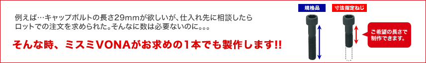 例えば…キャップボルトの長さ29mmが欲しいが、仕入れ先に相談したらロットでの注文を求められた。そんなに数は必要ないのに。。。そんな時、ミスミVONAがお求めの1本でも製作します!!