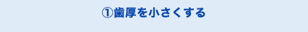 ①歯厚を小さくする