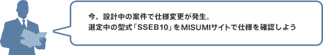 今、設計中の案件で仕様変更が発生。選定中の型式「SSEB10」をMISUMIサイトで仕様を確認しよう